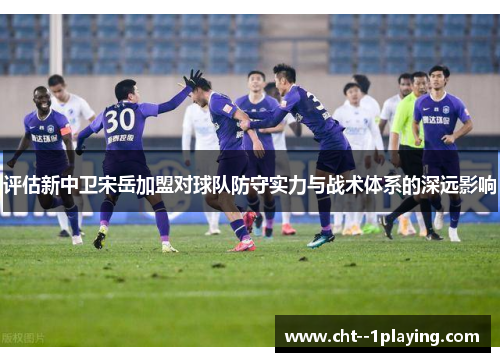 评估新中卫宋岳加盟对球队防守实力与战术体系的深远影响 评估新中卫宋岳加盟对球队防守实力与战术体系的深远影响