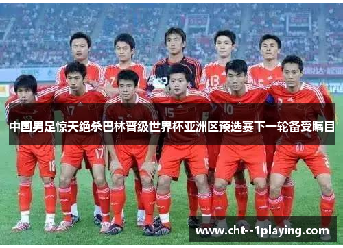 中国男足惊天绝杀巴林晋级世界杯亚洲区预选赛下一轮备受瞩目