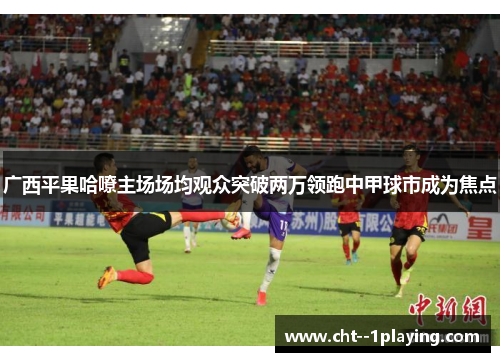 广西平果哈嘹主场场均观众突破两万领跑中甲球市成为焦点