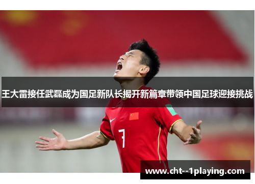 王大雷接任武磊成为国足新队长揭开新篇章带领中国足球迎接挑战