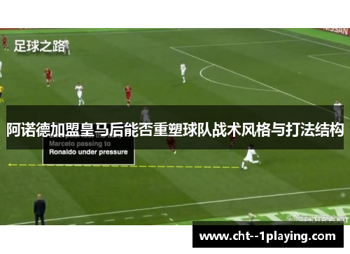 阿诺德加盟皇马后能否重塑球队战术风格与打法结构